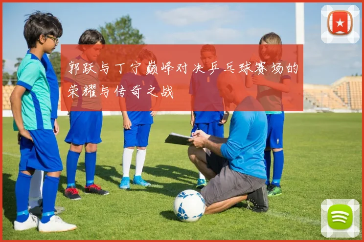 郭跃与丁宁巅峰对决乒乓球赛场的荣耀与传奇之战