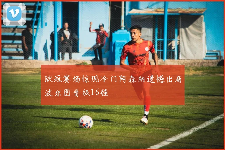 欧冠赛场惊现冷门阿森纳遗憾出局波尔图晋级16强