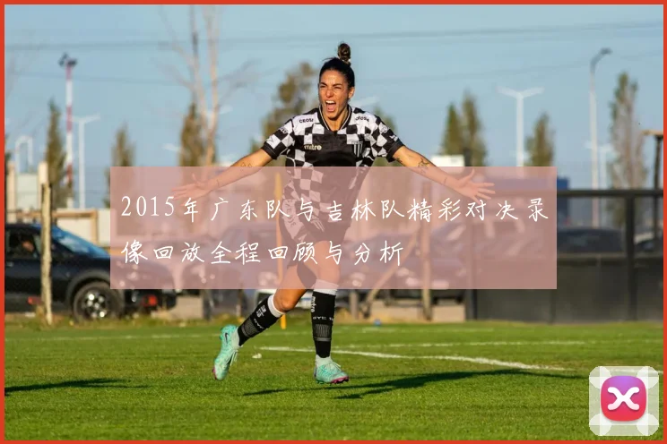 2015年广东队与吉林队精彩对决录像回放全程回顾与分析
