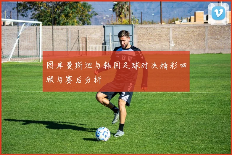 图库曼斯坦与韩国足球对决精彩回顾与赛后分析