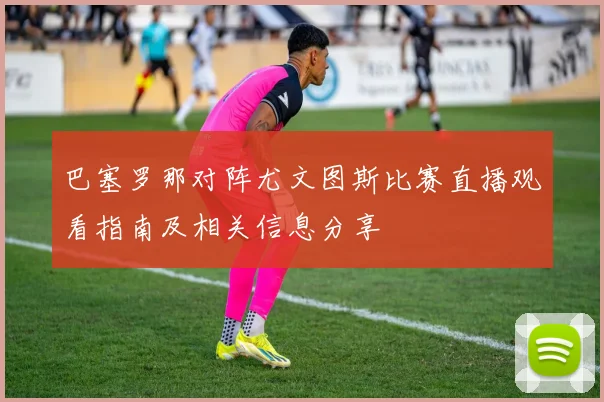巴塞罗那对阵尤文图斯比赛直播观看指南及相关信息分享