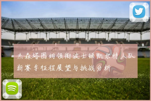 杰森塔图姆领衔波士顿凯尔特人队新赛季征程展望与挑战分析