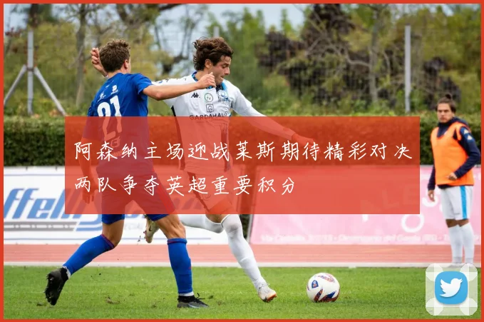 阿森纳主场迎战莱斯期待精彩对决两队争夺英超重要积分