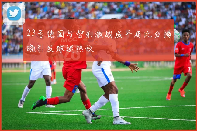 23号德国与智利激战成平局比分揭晓引发球迷热议