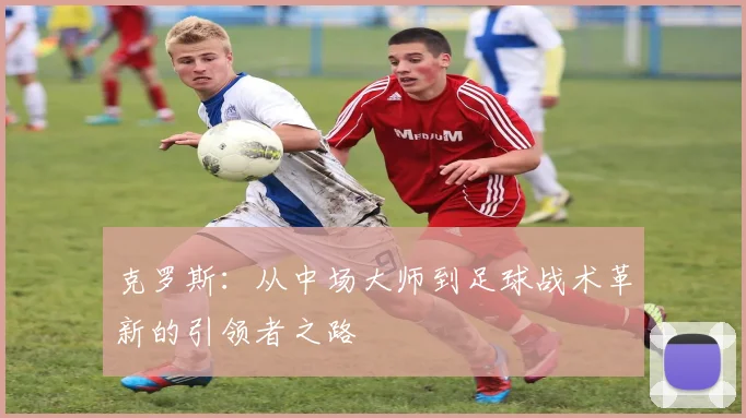 克罗斯：从中场大师到足球战术革新的引领者之路