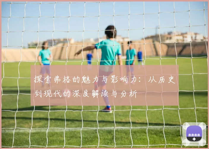 探索弗格的魅力与影响力：从历史到现代的深度解读与分析