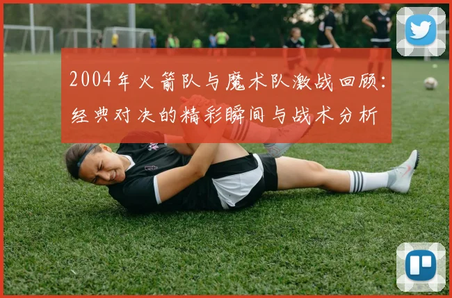 2004年火箭队与魔术队激战回顾：经典对决的精彩瞬间与战术分析