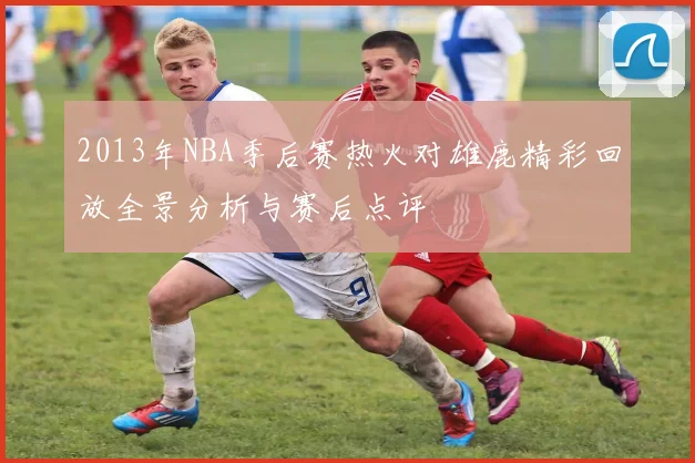 2013年NBA季后赛热火对雄鹿精彩回放全景分析与赛后点评