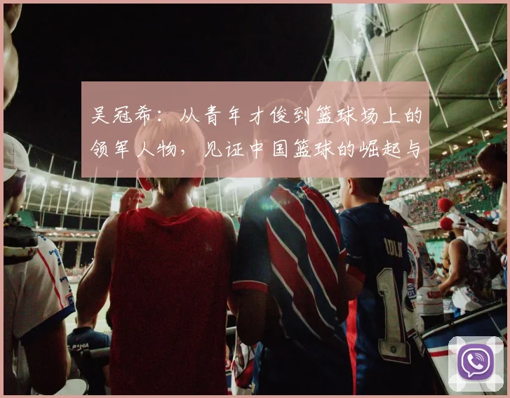 吴冠希：从青年才俊到篮球场上的领军人物，见证中国篮球的崛起与挑战