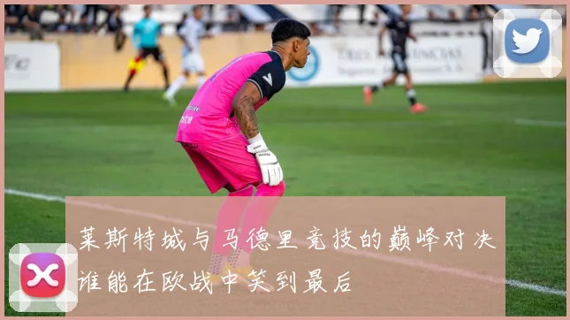 莱斯特城与马德里竞技的巅峰对决谁能在欧战中笑到最后