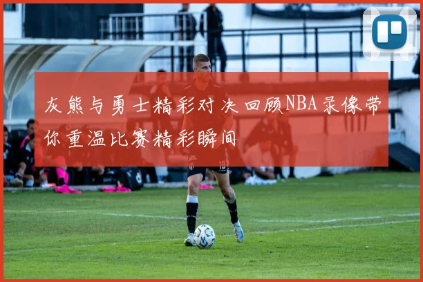灰熊与勇士精彩对决回顾NBA录像带你重温比赛精彩瞬间
