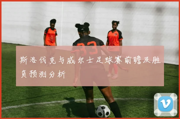 斯洛伐克与威尔士足球赛前瞻及胜负预测分析