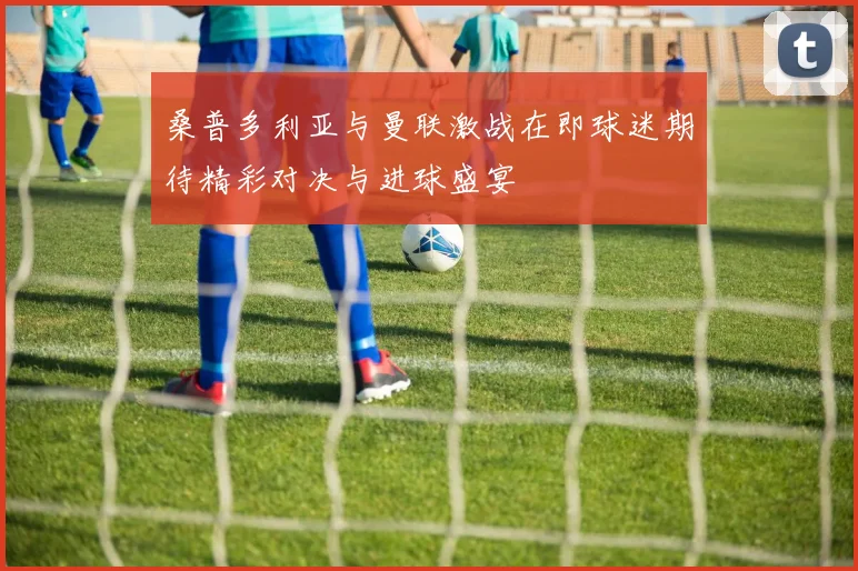 桑普多利亚与曼联激战在即球迷期待精彩对决与进球盛宴