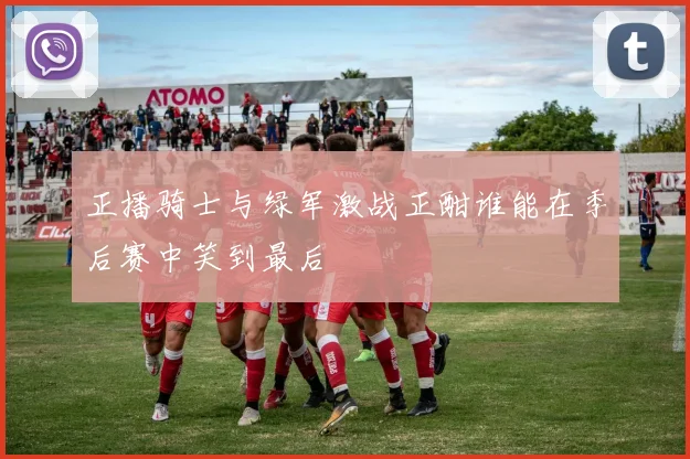 正播骑士与绿军激战正酣谁能在季后赛中笑到最后