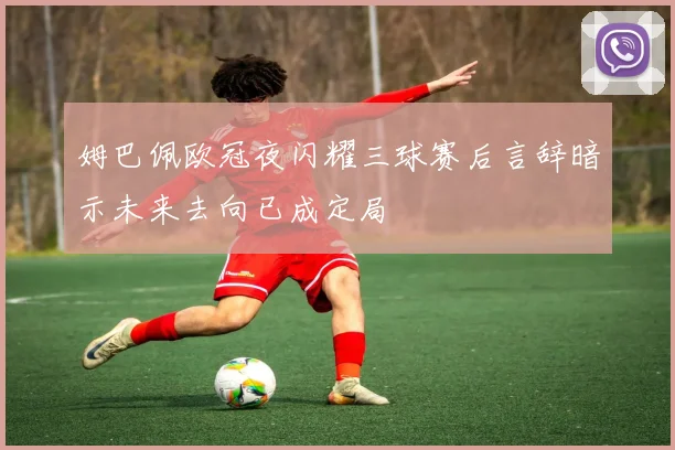 姆巴佩欧冠夜闪耀三球赛后言辞暗示未来去向已成定局