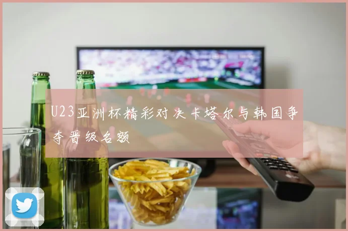 U23亚洲杯精彩对决卡塔尔与韩国争夺晋级名额