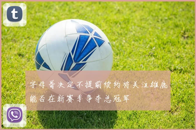 字母哥决定不提前续约将关注雄鹿能否在新赛季争夺总冠军