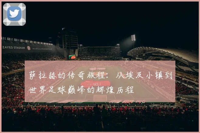 萨拉赫的传奇旅程：从埃及小镇到世界足球巅峰的辉煌历程