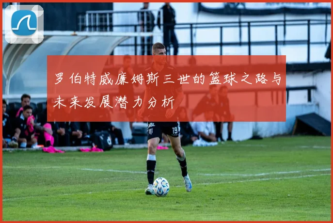 罗伯特威廉姆斯三世的篮球之路与未来发展潜力分析