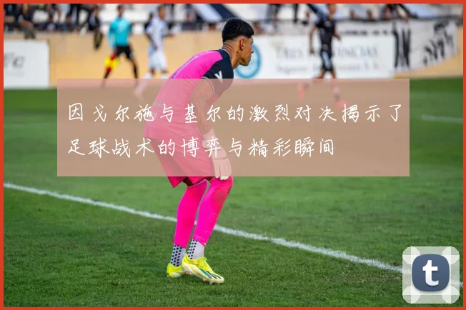 因戈尔施与基尔的激烈对决揭示了足球战术的博弈与精彩瞬间