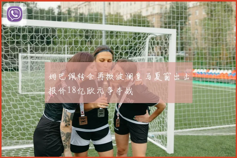 姆巴佩转会再掀波澜皇马夏窗出击报价18亿欧元争夺战