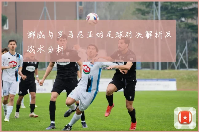 挪威与罗马尼亚的足球对决解析及战术分析